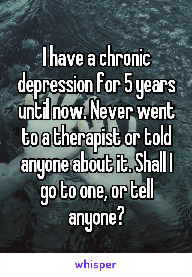 I have a chronic depression for 5 years until now. Never went to a therapist or told anyone about it. Shall I go to one, or tell anyone?