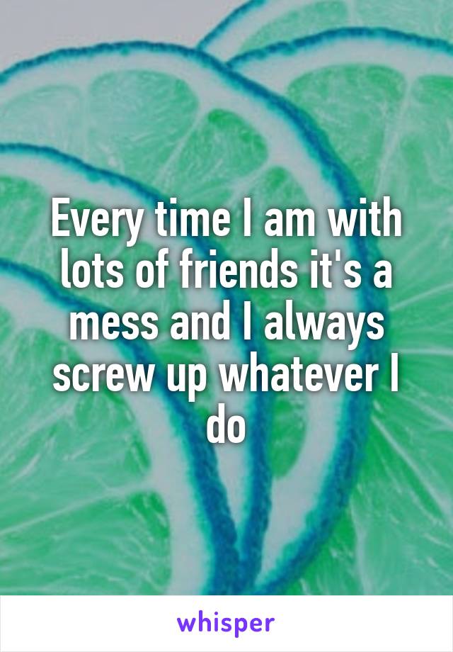 Every time I am with lots of friends it's a mess and I always screw up whatever I do