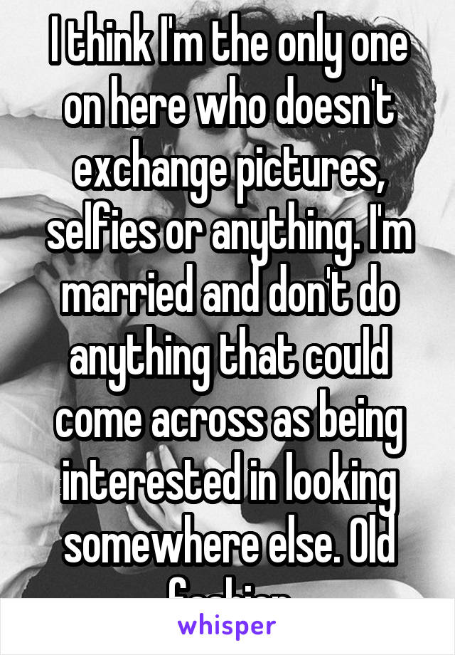 I think I'm the only one on here who doesn't exchange pictures, selfies or anything. I'm married and don't do anything that could come across as being interested in looking somewhere else. Old fashion