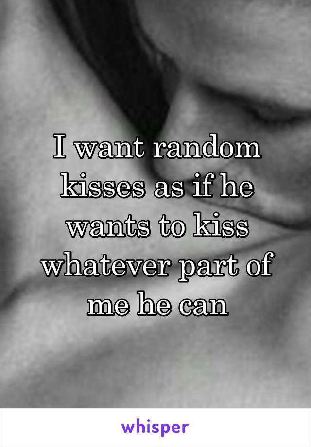 I want random kisses as if he wants to kiss whatever part of me he can