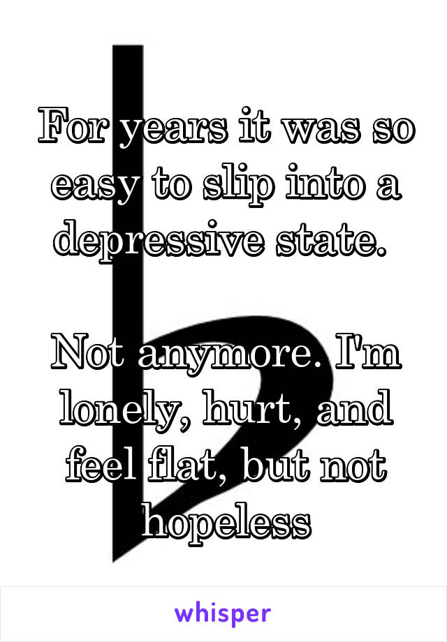 For years it was so easy to slip into a depressive state. 

Not anymore. I'm lonely, hurt, and feel flat, but not hopeless