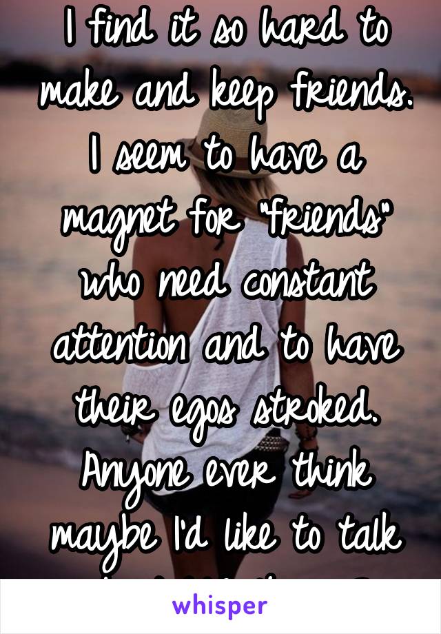 I find it so hard to make and keep friends. I seem to have a magnet for "friends" who need constant attention and to have their egos stroked. Anyone ever think maybe I'd like to talk about ME 4 once?