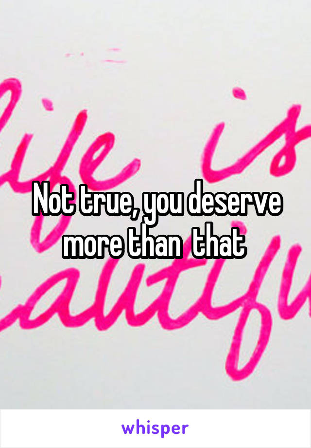 Not true, you deserve more than  that 