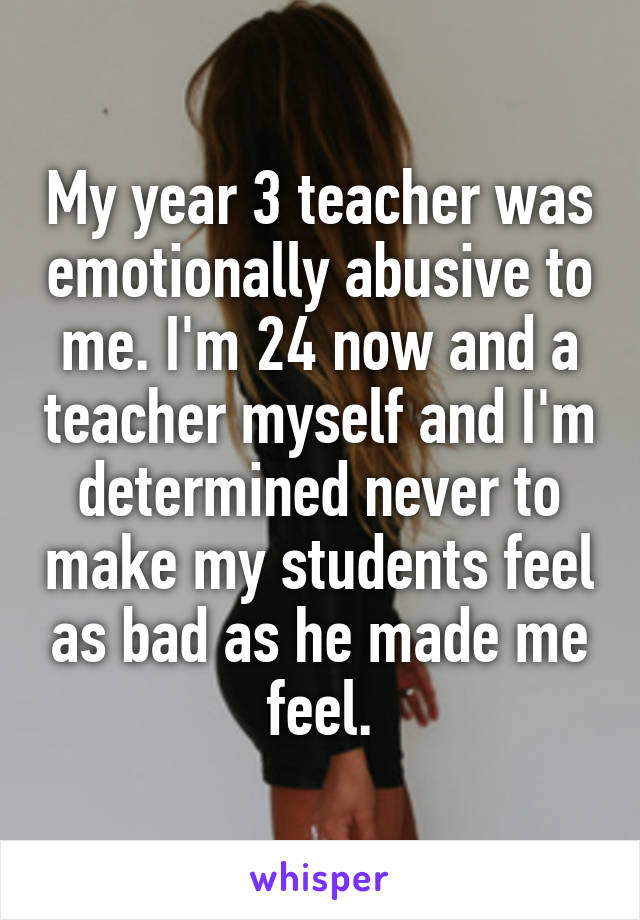 My year 3 teacher was emotionally abusive to me. I'm 24 now and a teacher myself and I'm determined never to make my students feel as bad as he made me feel.