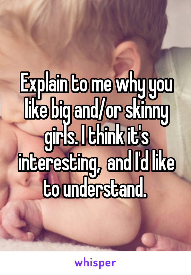 Explain to me why you like big and/or skinny girls. I think it's interesting,  and I'd like to understand. 