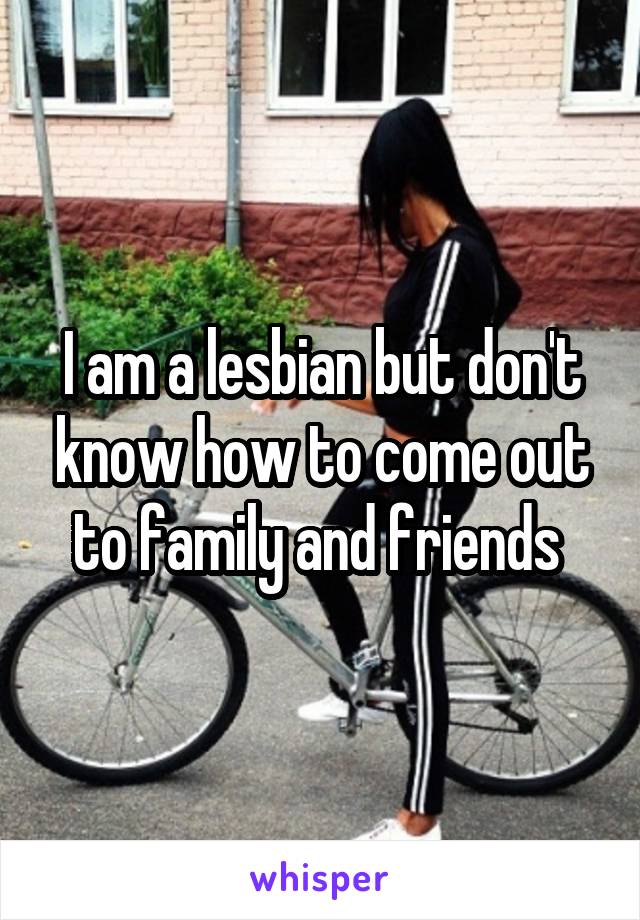 I am a lesbian but don't know how to come out to family and friends 