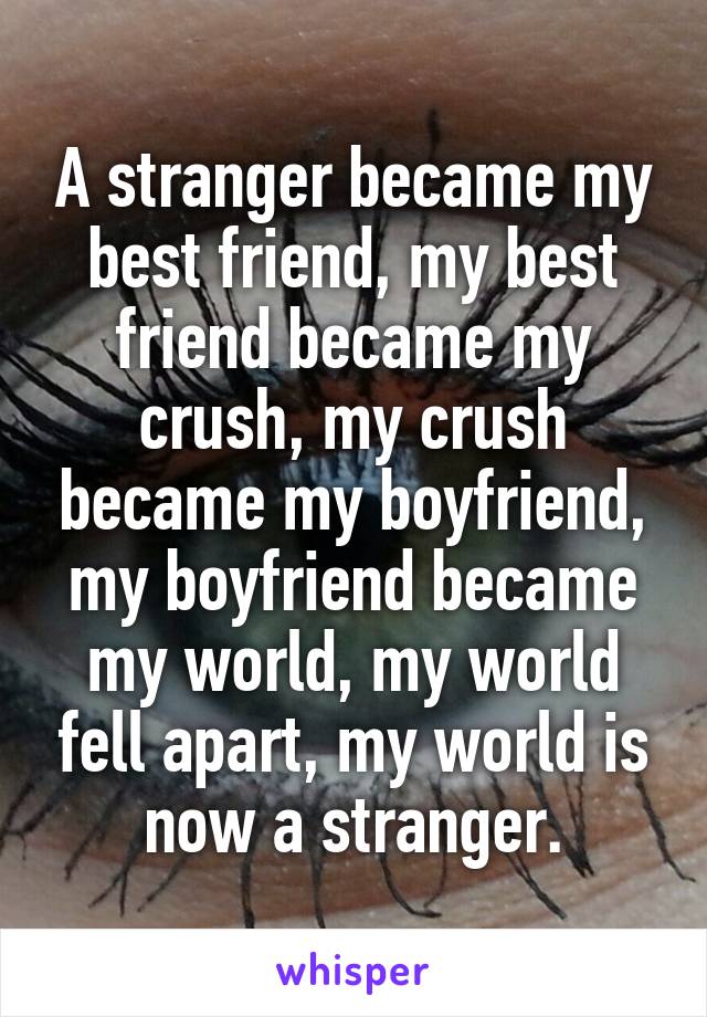 A stranger became my best friend, my best friend became my crush, my crush became my boyfriend, my boyfriend became my world, my world fell apart, my world is now a stranger.