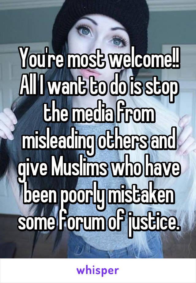 You're most welcome!! All I want to do is stop the media from misleading others and give Muslims who have been poorly mistaken some forum of justice.