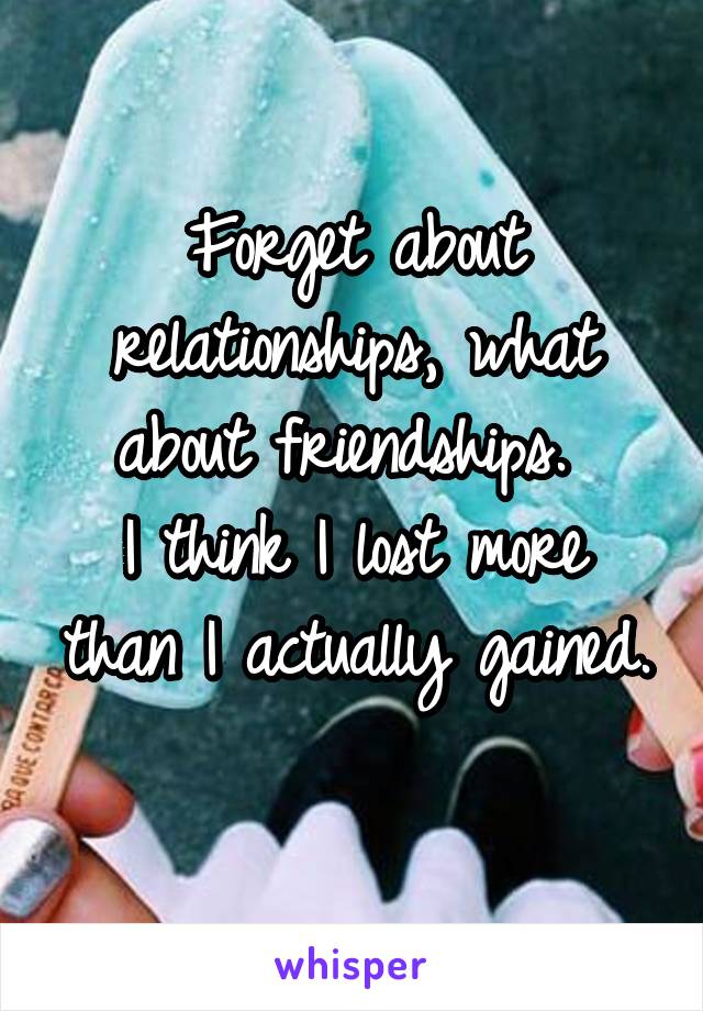 Forget about relationships, what about friendships. 
I think I lost more than I actually gained. 