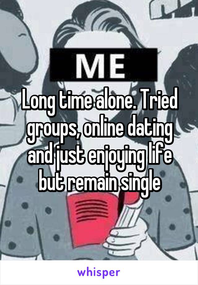 Long time alone. Tried groups, online dating and just enjoying life but remain single