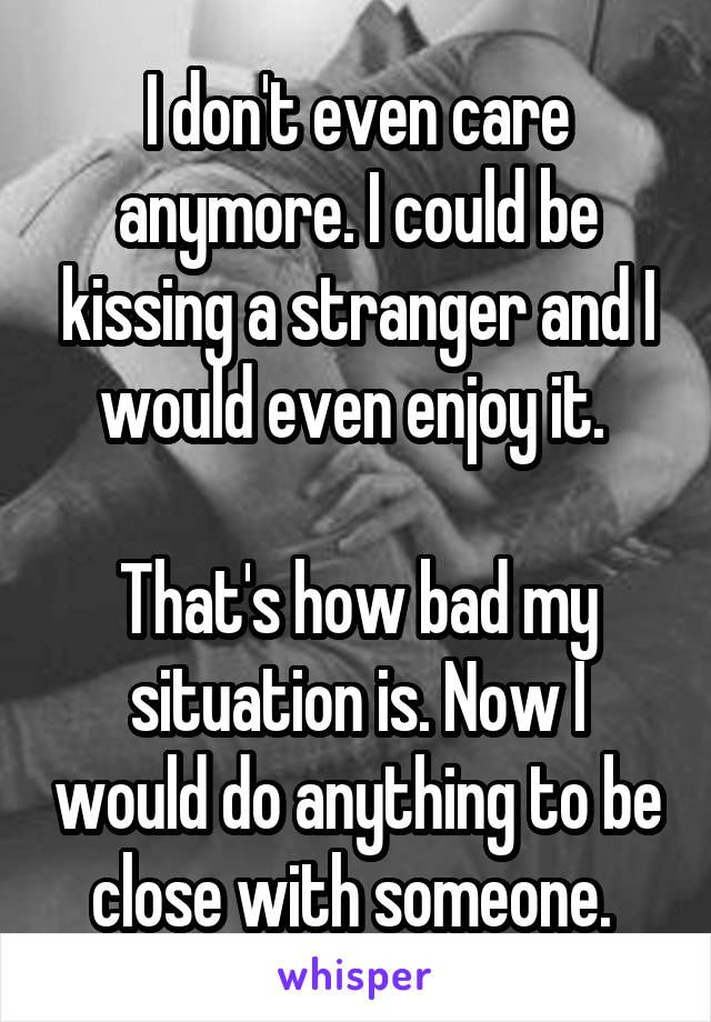 I don't even care anymore. I could be kissing a stranger and I would even enjoy it. 

That's how bad my situation is. Now I would do anything to be close with someone. 
