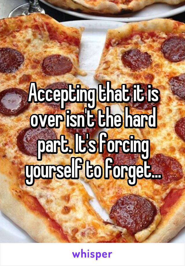 Accepting that it is over isn't the hard part. It's forcing yourself to forget...