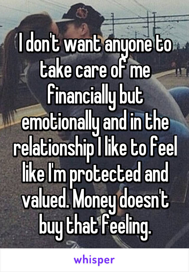 I don't want anyone to take care of me financially but emotionally and in the relationship I like to feel like I'm protected and valued. Money doesn't buy that feeling.