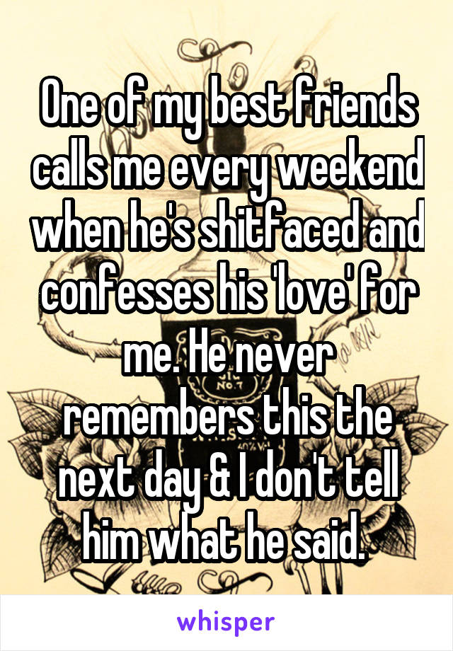 One of my best friends calls me every weekend when he's shitfaced and confesses his 'love' for me. He never remembers this the next day & I don't tell him what he said. 