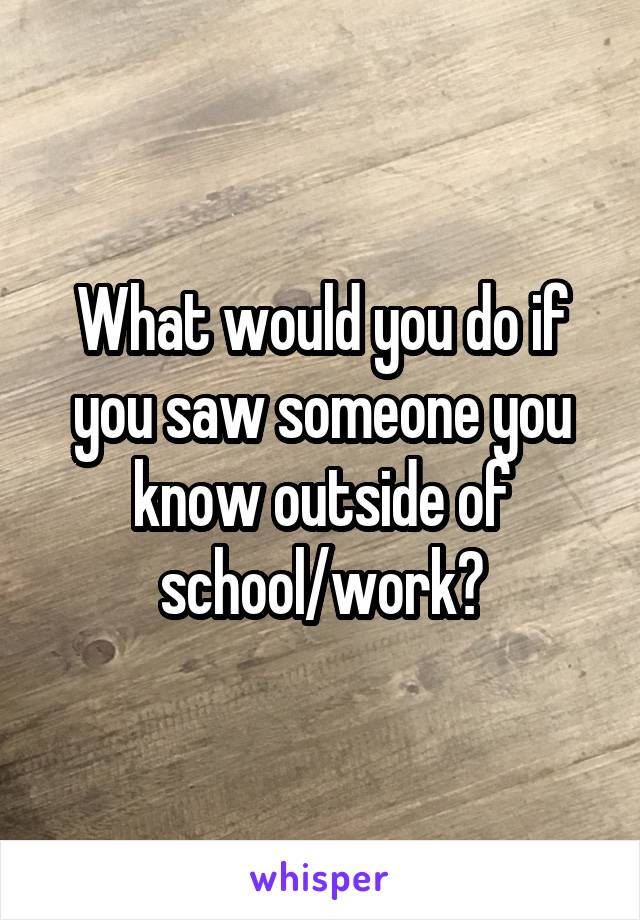 What would you do if you saw someone you know outside of school/work?