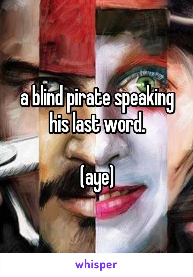 a blind pirate speaking his last word.

(aye)