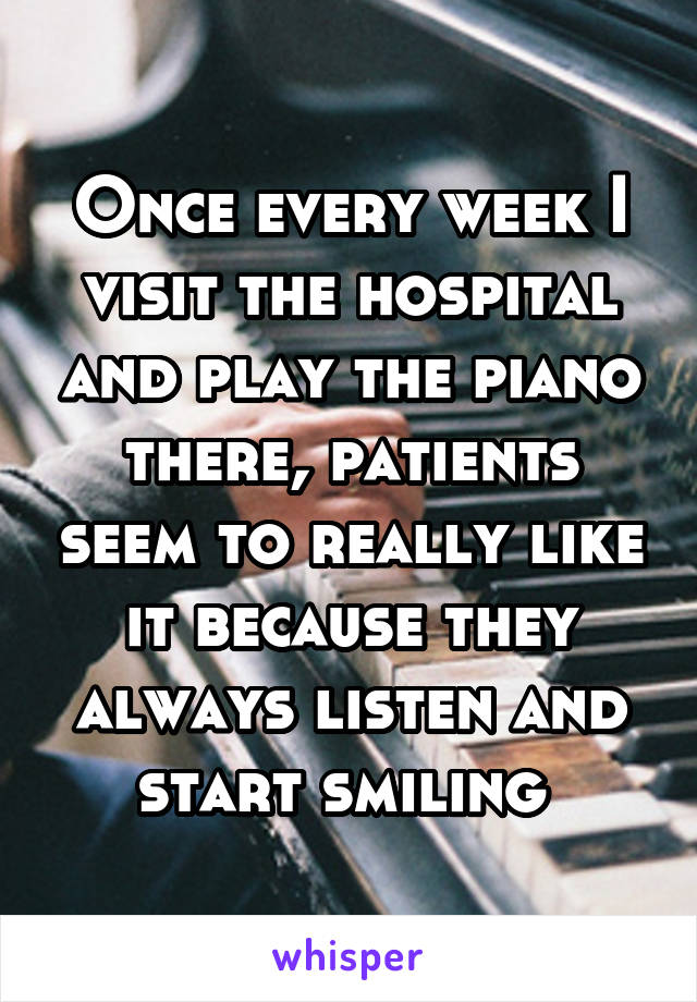 Once every week I visit the hospital and play the piano there, patients seem to really like it because they always listen and start smiling 