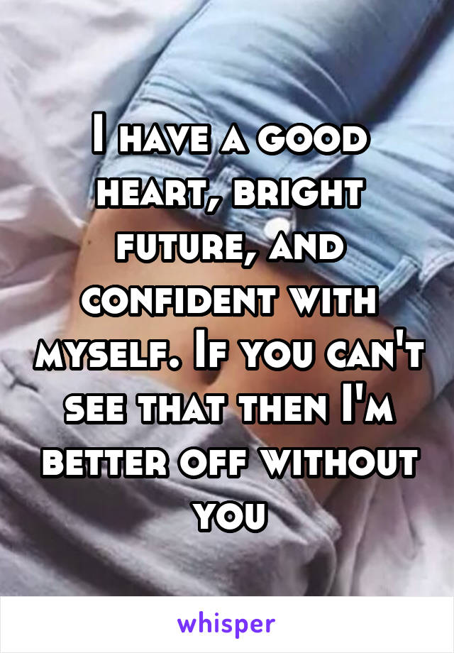 I have a good heart, bright future, and confident with myself. If you can't see that then I'm better off without you