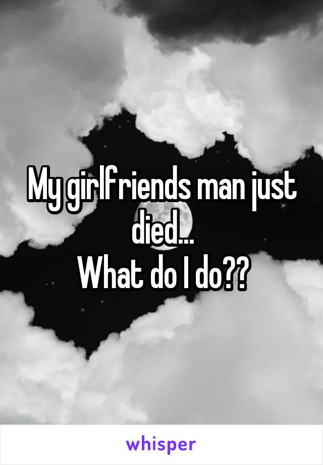 My girlfriends man just died...
What do I do??