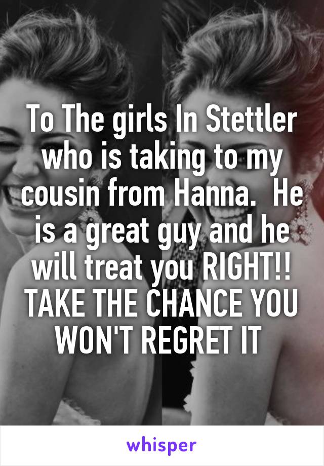 To The girls In Stettler who is taking to my cousin from Hanna.  He is a great guy and he will treat you RIGHT!! TAKE THE CHANCE YOU WON'T REGRET IT 