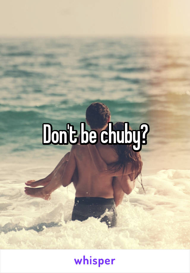 Don't be chuby?