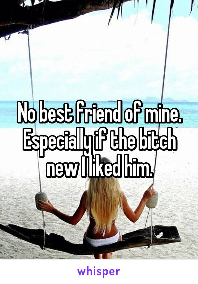 No best friend of mine. Especially if the bitch new I liked him.