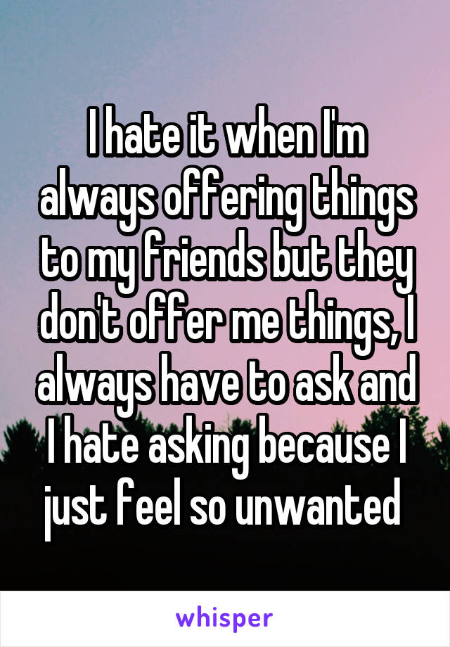 I hate it when I'm always offering things to my friends but they don't offer me things, I always have to ask and I hate asking because I just feel so unwanted 