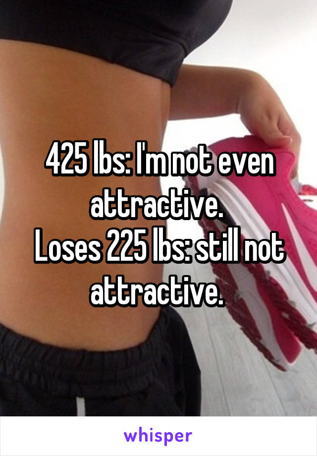 425 lbs: I'm not even attractive. 
Loses 225 lbs: still not attractive. 