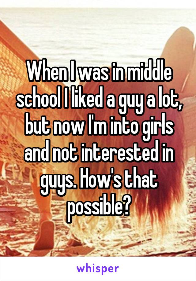 When I was in middle school I liked a guy a lot, but now I'm into girls and not interested in guys. How's that possible?