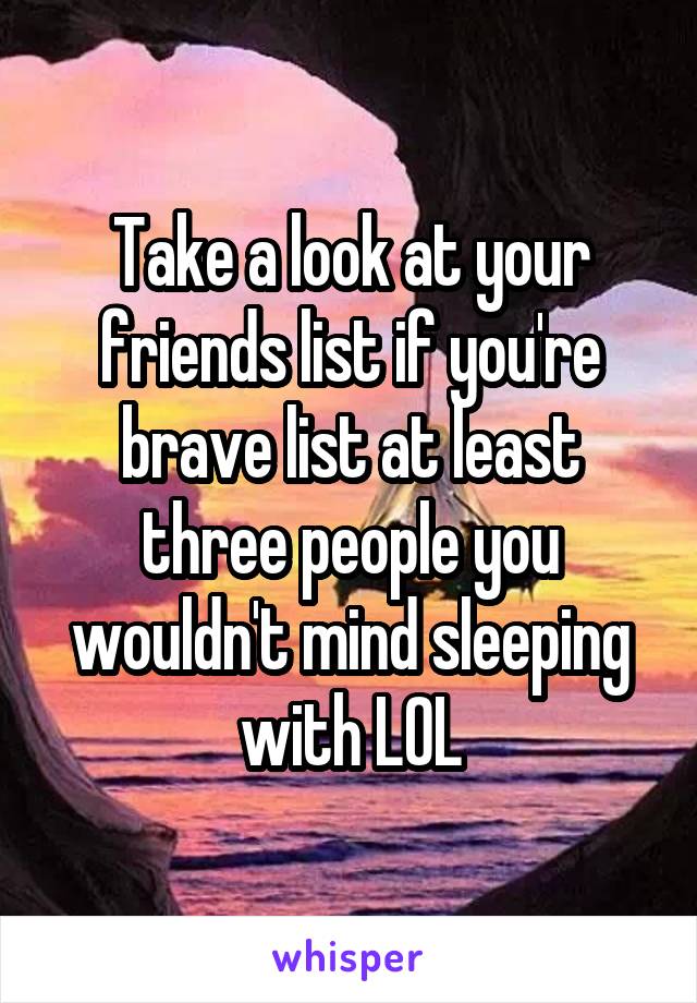 Take a look at your friends list if you're brave list at least three people you wouldn't mind sleeping with LOL