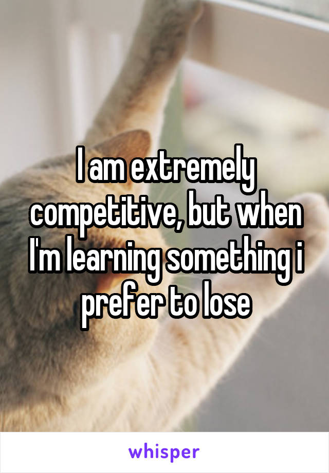 I am extremely competitive, but when I'm learning something i prefer to lose