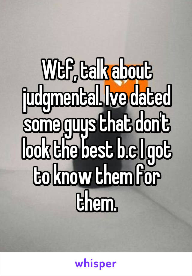 Wtf, talk about judgmental. Ive dated some guys that don't look the best b.c I got to know them for them.