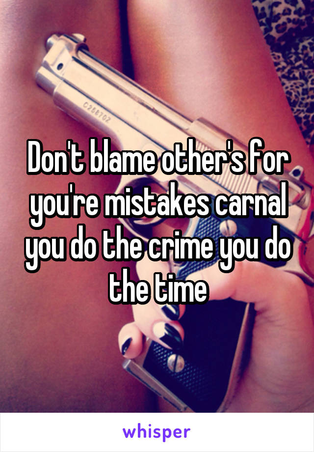 Don't blame other's for you're mistakes carnal you do the crime you do the time