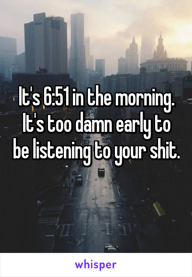 It's 6:51 in the morning. It's too damn early to be listening to your shit. 