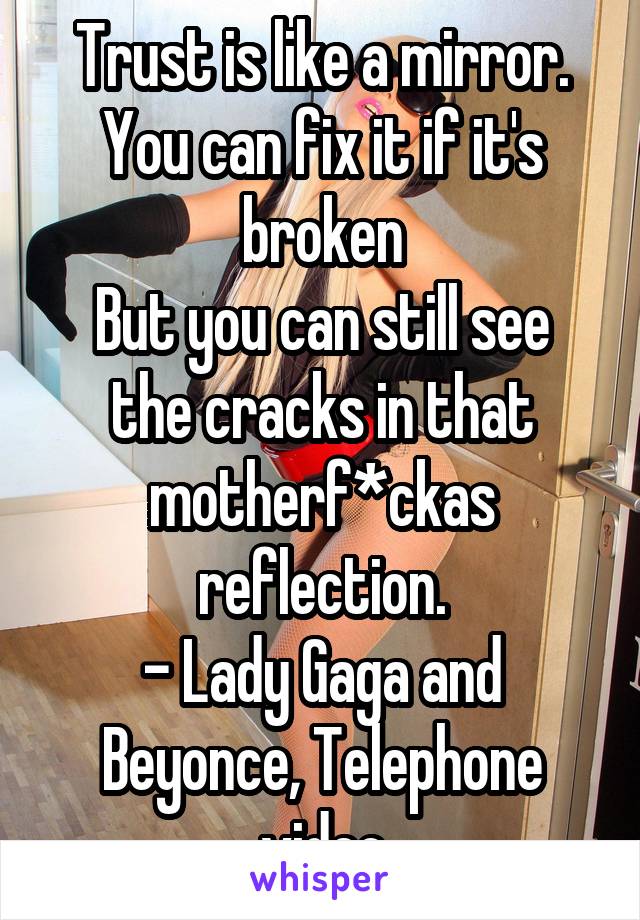 Trust is like a mirror. You can fix it if it's broken
But you can still see the cracks in that motherf*ckas reflection.
- Lady Gaga and Beyonce, Telephone video