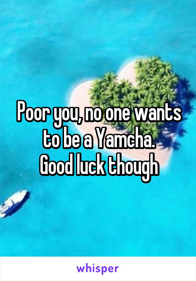 Poor you, no one wants to be a Yamcha.
Good luck though