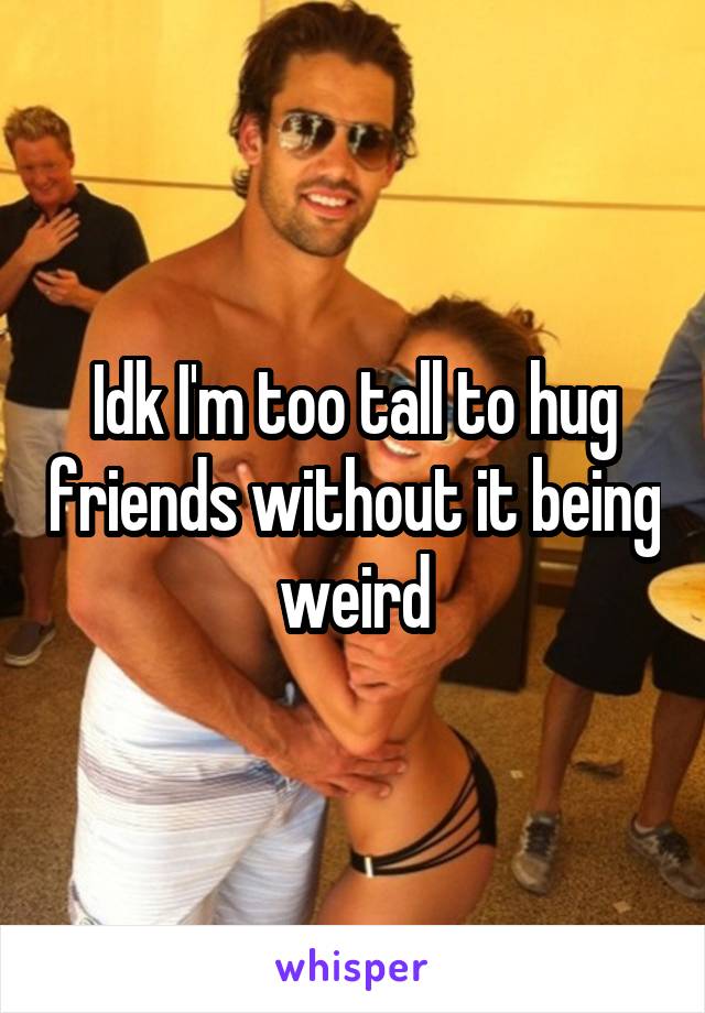 Idk I'm too tall to hug friends without it being weird