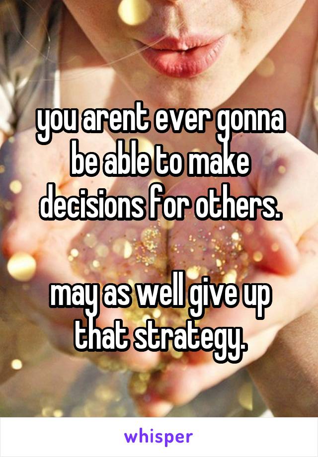 you arent ever gonna be able to make decisions for others.

may as well give up that strategy.