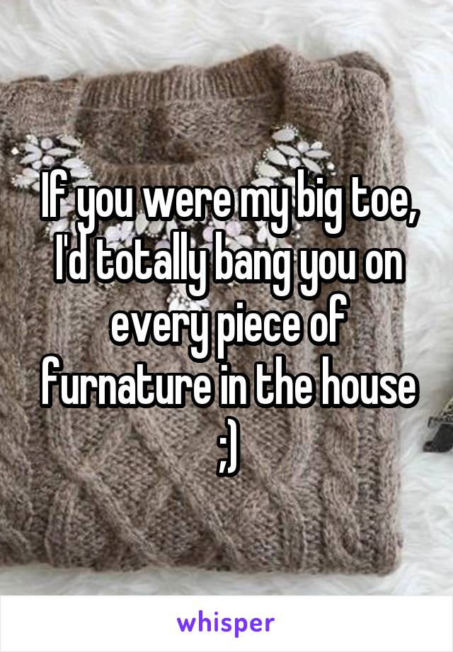 If you were my big toe, I'd totally bang you on every piece of furnature in the house ;)