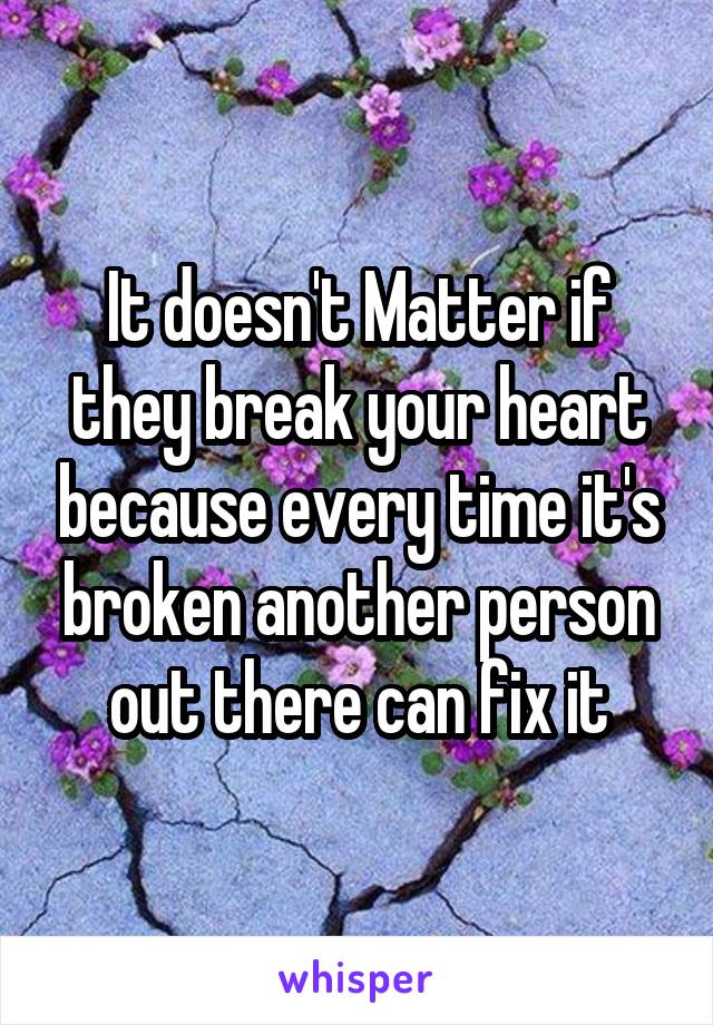 It doesn't Matter if they break your heart because every time it's broken another person out there can fix it