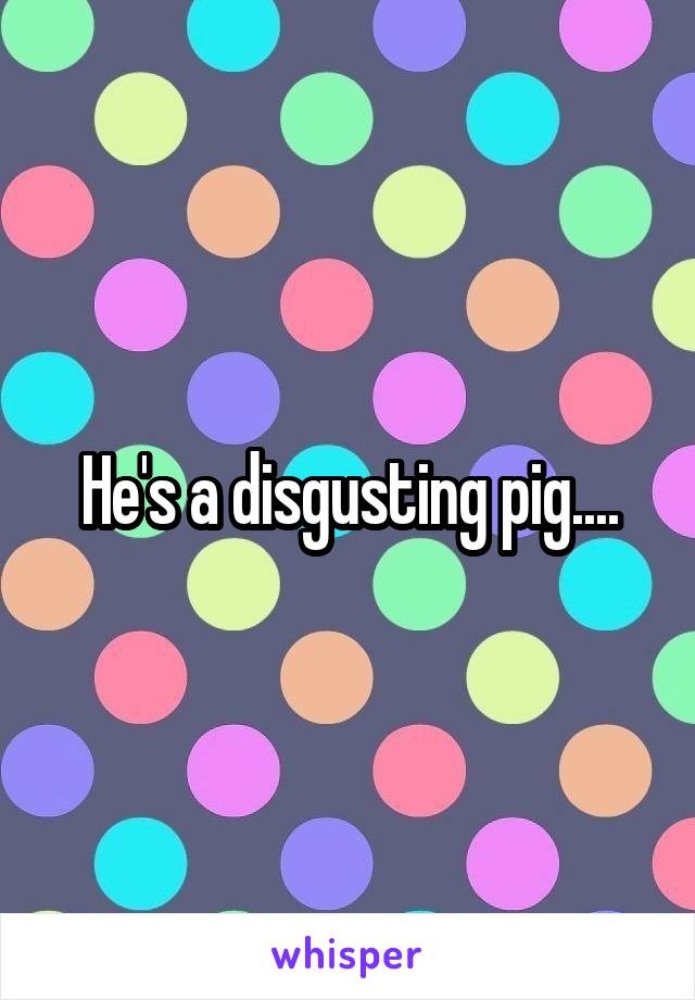 He's a disgusting pig....