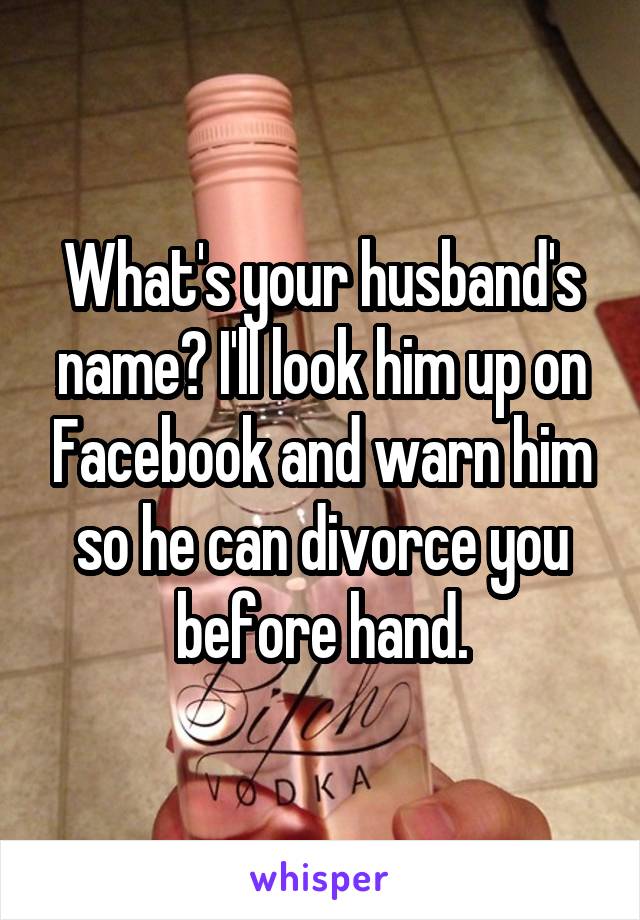What's your husband's name? I'll look him up on Facebook and warn him so he can divorce you before hand.