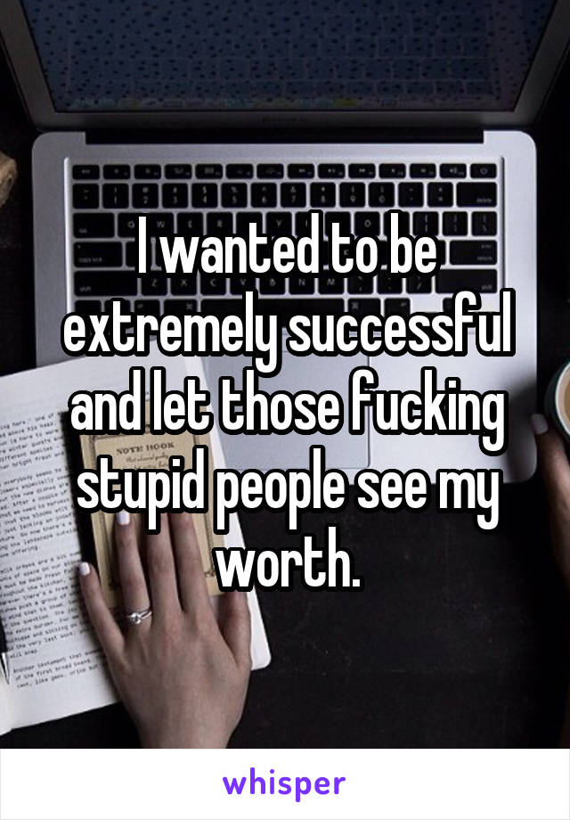 I wanted to be extremely successful and let those fucking stupid people see my worth.