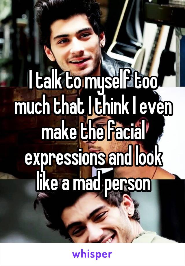 I talk to myself too much that I think I even make the facial expressions and look like a mad person