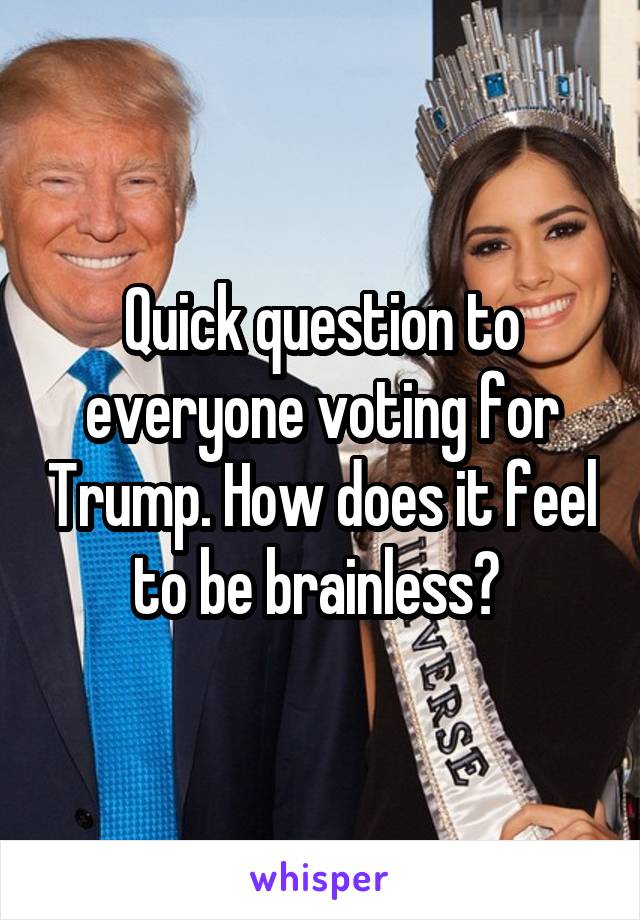 Quick question to everyone voting for Trump. How does it feel to be brainless? 