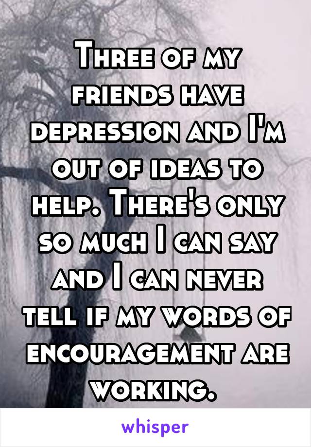 Three of my friends have depression and I'm out of ideas to help. There's only so much I can say and I can never tell if my words of encouragement are working. 