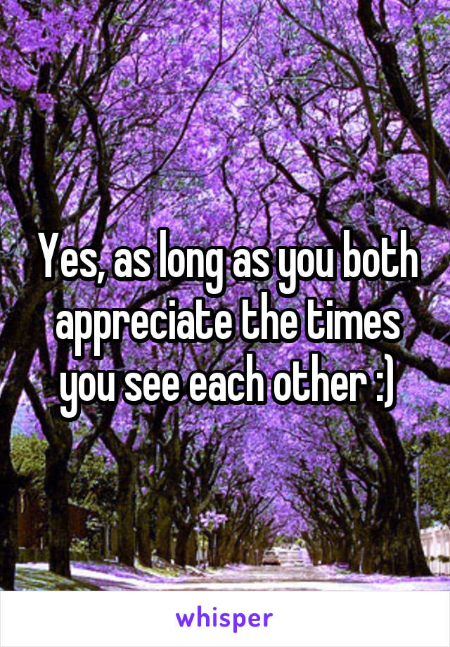 Yes, as long as you both appreciate the times you see each other :)
