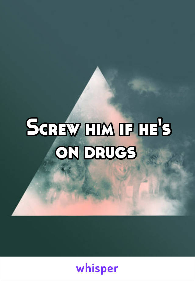 Screw him if he's on drugs 