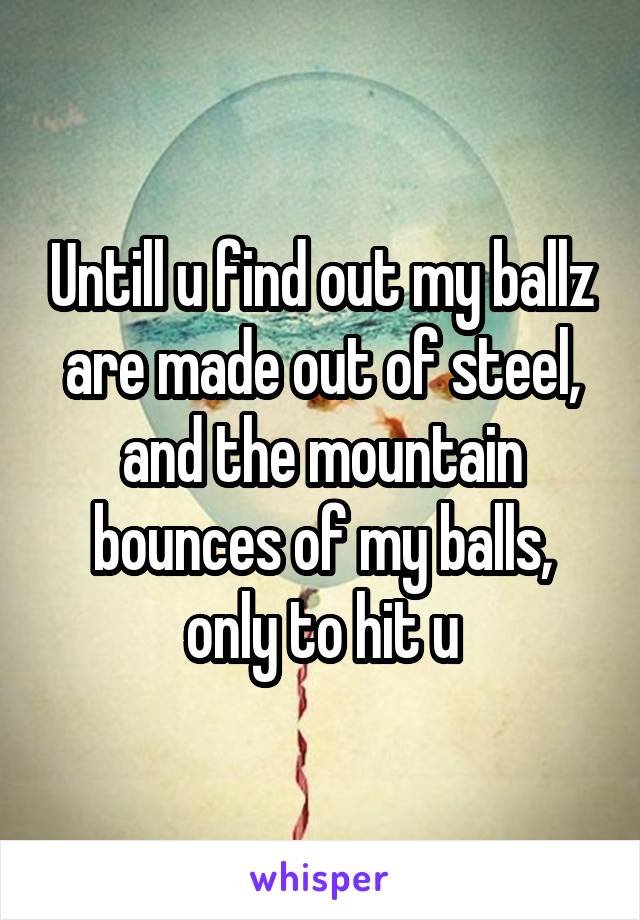 Untill u find out my ballz are made out of steel, and the mountain bounces of my balls, only to hit u