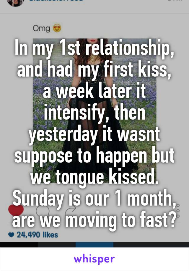 In my 1st relationship, and had my first kiss, a week later it intensify, then yesterday it wasnt suppose to happen but we tongue kissed. Sunday is our 1 month, are we moving to fast?